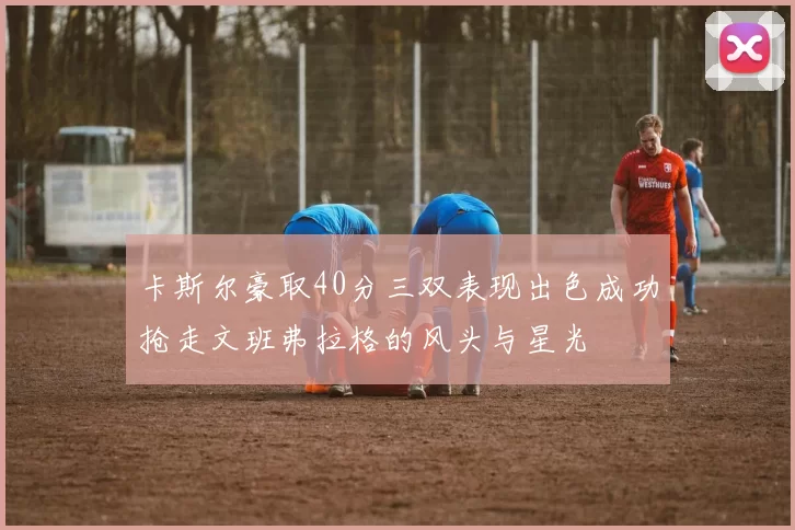 卡斯尔豪取40分三双表现出色成功抢走文班弗拉格的风头与星光