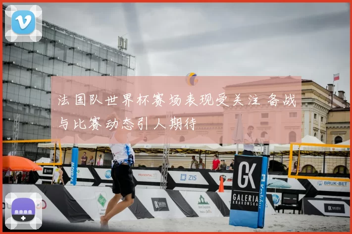法国队世界杯赛场表现受关注 备战与比赛动态引人期待