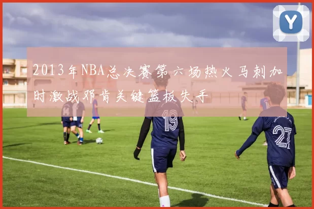 2013年NBA总决赛第六场热火马刺加时激战邓肯关键篮板失手
