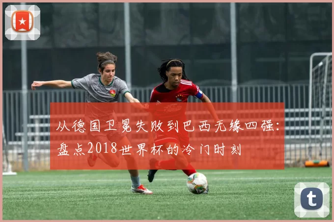 从德国卫冕失败到巴西无缘四强：盘点2018世界杯的冷门时刻