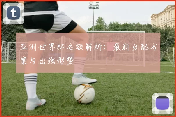 亚洲世界杯名额解析：最新分配方案与出线形势