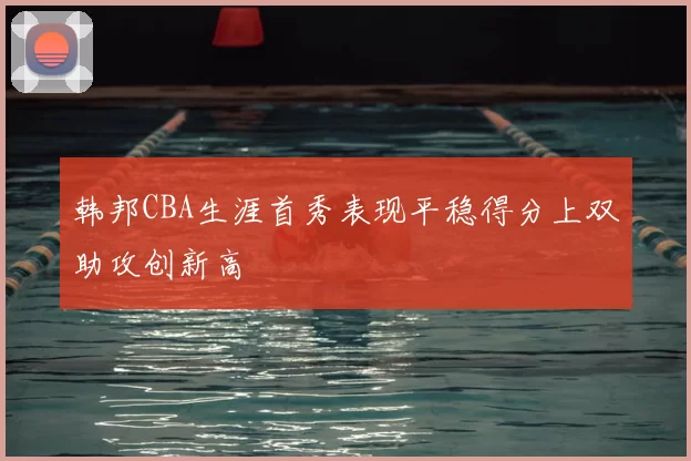 韩邦CBA生涯首秀表现平稳得分上双助攻创新高