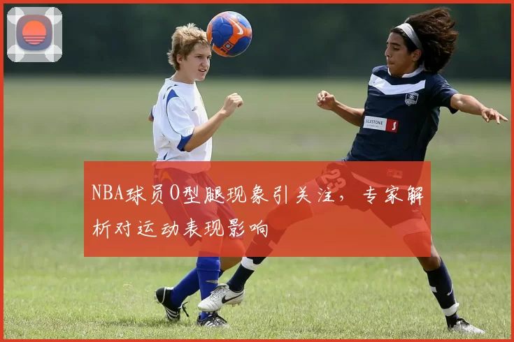 NBA球员O型腿现象引关注，专家解析对运动表现影响