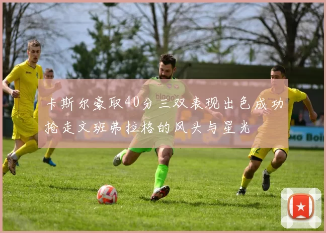 卡斯尔豪取40分三双表现出色成功抢走文班弗拉格的风头与星光