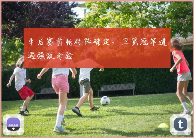 季后赛首轮对阵确定，卫冕冠军遭遇强敌考验