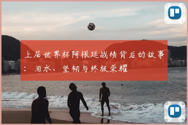 上届世界杯阿根廷战绩背后的故事：泪水、坚韧与终极荣耀