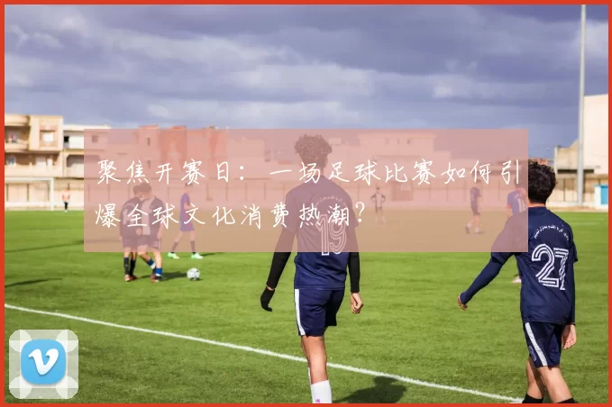 聚焦开赛日：一场足球比赛如何引爆全球文化消费热潮？