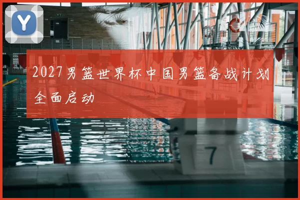 2027男篮世界杯中国男篮备战计划全面启动