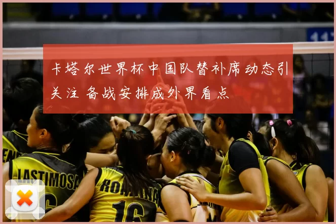卡塔尔世界杯中国队替补席动态引关注 备战安排成外界看点