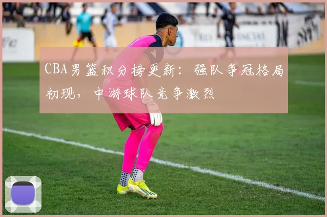 CBA男篮积分榜更新:强队争冠格局初现,中游球队竞争激烈